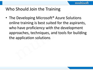 Who Should Join the Training
• The Developing Microsoft® Azure Solutions
online training is best suited for the aspirants,
who have proficiency with the development
approaches, techniques, and tools for building
the application solutions
 