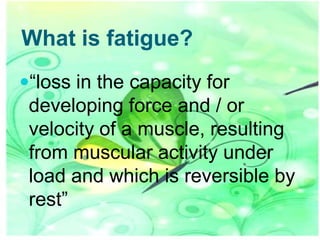 What is fatigue?
“loss in the capacity for

developing force and / or
velocity of a muscle, resulting
from muscular activity under
load and which is reversible by
rest”

 