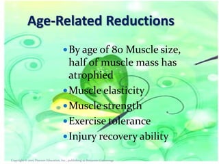 Age-Related Reductions
 By age of 80 Muscle size,

half of muscle mass has
atrophied
 Muscle elasticity
 Muscle strength
 Exercise tolerance
 Injury recovery ability
Copyright © 2007 Pearson Education, Inc., publishing as Benjamin Cummings

 