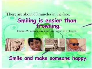 There are about 60 muscles in the face.

Smiling is easier than
frowning.

It takes 20 muscles to smile and over 40 to frown.

Smile and make someone happy.

 