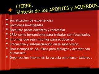 • Socialización de experiencias
• Lecciones investigadas
• Focalizar pocos docentes y recambiar
• CREA como herramienta para trabajar con focalizados
• Informes que sean insumos para el docente.
• Frecuencia y sistematización en la supervisión.
• Usar tiempos de ed. física para dialogar y acordar con
el maestro.
• Organización interna de la escuela para hacer talleres .