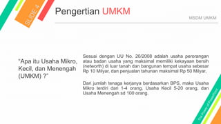 Pengertian UMKM
“Apa itu Usaha Mikro,
Kecil, dan Menengah
(UMKM) ?”
Sesuai dengan UU No. 20/2008 adalah usaha perorangan
atau badan usaha yang maksimal memiliki kekayaan bersih
(networth) di luar tanah dan bangunan tempat usaha sebesar
Rp 10 Milyar, dan penjualan tahunan maksimal Rp 50 Milyar,
Dari jumlah tenaga kerjanya berdasarkan BPS, maka Usaha
Mikro terdiri dari 1-4 orang, Usaha Kecil 5-20 orang, dan
Usaha Menengah sd 100 orang.
MSDM UMKM
 