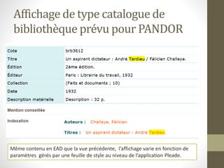 Affichage de type catalogue de 
bibliothèque prévu pour PANDOR 
Même contenu en EAD que la vue précédente, l’affichage varie en fonction de 
paramètres gérés par une feuille de style au niveau de l’application Pleade. 
 