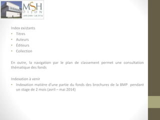 Indexation 
Index existants 
• Titres 
• Auteurs 
• Éditeurs 
• Collection 
En outre, la navigation par le plan de classement permet une consultation 
thématique des fonds 
Indexation à venir 
• Indexation matière d’une partie du fonds des brochures de la BMP pendant 
un stage de 2 mois (avril – mai 2014) 
 