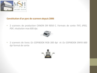 Constitution d’un parc de scanners depuis 2006 
• 2 scanners de production CANON DR 9050 C. Formats de sortie TIFF, JPEG, 
PDF, résolution max 600 dpi. 
• 2 scanners de livres i2s COPIBOOK RGB 300 dpi et i2s COPIBOOK ONYX 600 
dpi format de sortie 
 