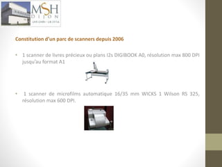 Constitution d’un parc de scanners depuis 2006 
• 1 scanner de livres précieux ou plans I2s DIGIBOOK A0, résolution max 800 DPI 
jusqu’au format A1 
• 1 scanner de microfilms automatique 16/35 mm WICKS 1 Wilson RS 325, 
résolution max 600 DPI. 
 