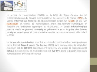 Numérisation 
Le service de numérisation (SNBD) de la MSH de Dijon s’appuie sur les 
recommandations du Service Interministériel des Archives de France (SIAF), du 
Centre Informatique National de l’Enseignement Supérieur (CINES) et du TGIR 
Huma-Num en termes de numérisation, choix des formats numériques en 
fonction des différentes typologies et résolutions… (« Guide méthodologique 
pour le choix de formats numériques pérennes » et « le guide des bonnes 
pratiques numériques »). Une numérisation dite de conservation est effectuée à 
la MSH. 
Le format de numérisation pour les archives de type textuel ou iconographique 
est le format Tagged Image File Format (TIFF) sans compression. La résolution 
minimum est de 300 DPI, cependant s’il est prévu une phase de reconnaissance 
optique de caractères, la résolution sera de 400 DPI. Dans la plupart des cas la 
numérisation s’effectue en couleur. 
 