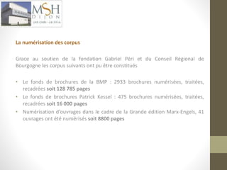 La numérisation des corpus 
Grace au soutien de la fondation Gabriel Péri et du Conseil Régional de 
Bourgogne les corpus suivants ont pu être constitués 
• Le fonds de brochures de la BMP : 2933 brochures numérisées, traitées, 
recadrées soit 128 785 pages 
• Le fonds de brochures Patrick Kessel : 475 brochures numérisées, traitées, 
recadrées soit 16 000 pages 
• Numérisation d’ouvrages dans le cadre de la Grande édition Marx-Engels, 41 
ouvrages ont été numérisés soit 8800 pages 
 