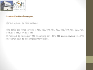 La numérisation des corpus 
Corpus archives du communisme 
une partie des fonds suivants : 488, 489, 490, 491, 492, 493, 494, 495, 507, 717, 
533, 534, 535, 537, 538, 539 
Il s’agissait de numériser 220 microfilms soit 176 000 pages environ (cf. ANR 
PAPIK@2F pour de plus amples informations. 
 