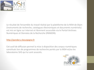 Le résultat de l’ensemble du travail réalisé par la plateforme de la MSH de Dijon 
(instruments de recherche, catalogues électroniques et documents numérisés) 
est mis en ligne sur internet et librement accessible via le Portail Archives 
Numériques et Données de la Recherche (PANDOR). 
http://pandor.u-bourgogne.fr 
Cet outil de diffusion permet la mise à disposition des corpus numériques 
constitués lors de programmes de recherche portés par la MSH et/ou les 
laboratoires SHS qui lui sont associés. 
 