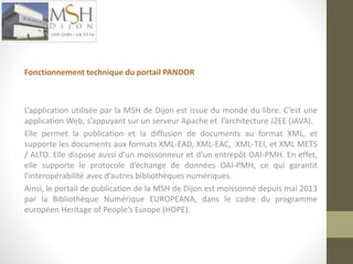 Fonctionnement technique du portail PANDOR 
L’application utilisée par la MSH de Dijon est issue du monde du libre. C’est une 
application Web, s’appuyant sur un serveur Apache et l’architecture J2EE (JAVA). 
Elle permet la publication et la diffusion de documents au format XML, et 
supporte les documents aux formats XML-EAD, XML-EAC, XML-TEI, et XML METS 
/ ALTO. Elle dispose aussi d’un moissonneur et d’un entrepôt OAI-PMH. En effet, 
elle supporte le protocole d’échange de données OAI-PMH, ce qui garantit 
l’interopérabilité avec d’autres bibliothèques numériques. 
Ainsi, le portail de publication de la MSH de Dijon est moissonné depuis mai 2013 
par la Bibliothèque Numérique EUROPEANA, dans le cadre du programme 
européen Heritage of People’s Europe (HOPE). 
 