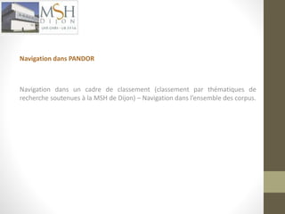 Navigation dans PANDOR 
Navigation dans un cadre de classement (classement par thématiques de 
recherche soutenues à la MSH de Dijon) – Navigation dans l’ensemble des corpus. 
 