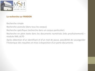La recherche sur PANDOR 
Recherche simple 
Recherche avancée (dans tous les corpus) 
Recherche spécifique (recherche dans un corpus particulier) 
Recherche en plein texte dans les documents numérisés (très prochainement) – 
module XML ALTO 
Après obtention d’un identifiant et d’un mot de passe, possibilité de sauvegarder 
l’historique des requêtes et mise à disposition d’un porte-documents 
