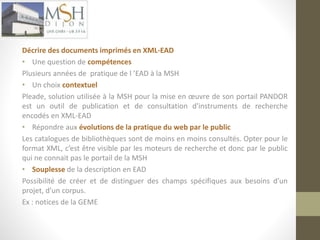 Décrire des documents imprimés en XML-EAD 
• Une question de compétences 
Plusieurs années de pratique de l ’EAD à la MSH 
• Un choix contextuel 
Pleade, solution utilisée à la MSH pour la mise en oeuvre de son portail PANDOR 
est un outil de publication et de consultation d'instruments de recherche 
encodés en XML-EAD 
• Répondre aux évolutions de la pratique du web par le public 
Les catalogues de bibliothèques sont de moins en moins consultés. Opter pour le 
format XML, c’est être visible par les moteurs de recherche et donc par le public 
qui ne connait pas le portail de la MSH 
• Souplesse de la description en EAD 
Possibilité de créer et de distinguer des champs spécifiques aux besoins d’un 
projet, d’un corpus. 
Ex : notices de la GEME 
 