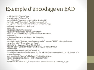 Exemple d’encodage en EAD 
<c id="brb3612" level="item"> 
<did altrender="isbd-m-fr"> 
<unitid label="Cotes extrêmes">brb3612</unitid> 
<unittitle label="Intitulé de l'unité documentaire"> 
Un aspirant dictateur : André Tardieu / Félicien Challaye. 
<edition>2ème édition.</edition> 
<imprint> 
<geogname>Paris</geogname> 
<publisher>Librairie du travail</publisher> 
<date normal="1932" type="publication">1932</date> 
</imprint> 
<bibseries>Faits et documents ; 10</bibseries> 
</unittitle> 
<unitdate label="Date de l'unité documentaire" normal="1932">1932</unitdate> 
<physdesc label="Description physique"> 
<genreform >Ouvrages</genreform><lb/> 
<extent label="Collation" type="collation">32 p.</extent><lb/> 
</physdesc> 
</did><prefercite href="http://pandor.u-bourgogne. 
fr/ead.html?id=FRMSH021_00009&amp;amp;c=FRMSH021_00009_brb3612"/> 
<controlaccess> 
<persname role="auteur">Challaye, Félicien</persname> 
<title >Un aspirant dictateur : André Tardieu</title> 
</controlaccess> 
<dao href="BMP/brb3612/" role="series" title="Consulter la brochure"/></c> 
 