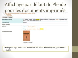 Affichage par défaut de Pleade 
pour les documents imprimés 
Affichage de type ISBD : sans distinction des zones de description, peu adapté 
au public. 
 