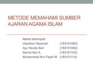 METODE MEMAHAMI SUMBER
AJARAN AGAMA ISLAM
Nama kelompok :
Uswatun Hasanah (183151083)
Ayu Novita Sari (183151093)
Serina Nur A. (183151103)
Muhammad Nur Faqih M (183151114)
 