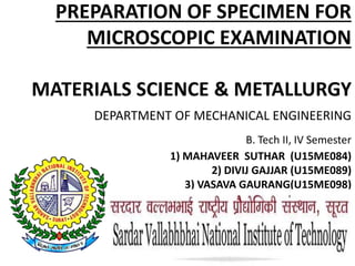 PREPARATION OF SPECIMEN FOR
MICROSCOPIC EXAMINATION
MATERIALS SCIENCE & METALLURGY
DEPARTMENT OF MECHANICAL ENGINEERING
B. Tech II, IV Semester
1) MAHAVEER SUTHAR (U15ME084)
2) DIVIJ GAJJAR (U15ME089)
3) VASAVA GAURANG(U15ME098)
 