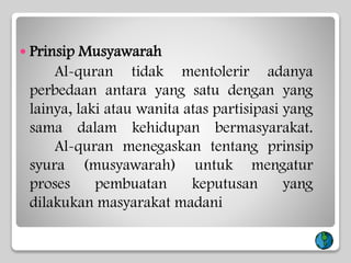  Prinsip Musyawarah
Al-quran tidak mentolerir adanya
perbedaan antara yang satu dengan yang
lainya, laki atau wanita atas partisipasi yang
sama dalam kehidupan bermasyarakat.
Al-quran menegaskan tentang prinsip
syura (musyawarah) untuk mengatur
proses pembuatan keputusan yang
dilakukan masyarakat madani
 