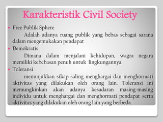 Karakteristik Civil Society
 Free Publik Sphere
Adalah adanya ruang publik yang bebas sebagai sarana
dalam mengemukakan pendapat
 Demokratis
Dimana dalam menjalani kehidupan, wagra negara
memiliki kebebasan penuh untuk lingkungannya.
 Toleransi
menunjukkan sikap saling menghargai dan menghormati
aktivitas yang dilakukan oleh orang lain. Toleransi ini
memungkinkan akan adanya kesadaran masing-masing
individu untuk menghargai dan menghormati pendapat serta
aktivitas yang dilakukan oleh orang lain yang berbeda
 