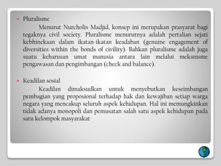  Pluralisme
Menurut Nurcholis Madjid, konsep ini merupakan prasyarat bagi
tegaknya civil society. Pluralisme menurutnya adalah pertalian sejati
kebhinekaan dalam ikatan-ikatan keadaban (genuine engagement of
diversities within the bonds of civility). Bahkan pluralisme adalah juga
suatu keharusan umat manusia antara lain melalui mekanisme
pengawasan dan pengimbangan (check and balance).
 Keadilan sosial
Keadilan dimaksudkan untuk menyebutkan keseimbangan
pembagian yang proposional terhadap hak dan kewajiban setiap warga
negara yang mencakup seluruh aspek kehidupan. Hal ini memungkinkan
tidak adanya monopoli dan pemusatan salah satu aspek kehidupan pada
satu kelompok masyarakat
 