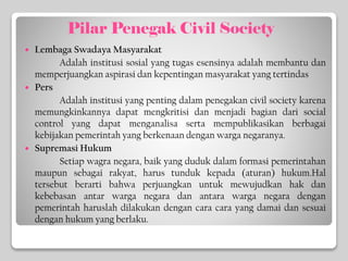 Pilar Penegak Civil Society
 Lembaga Swadaya Masyarakat
Adalah institusi sosial yang tugas esensinya adalah membantu dan
memperjuangkan aspirasi dan kepentingan masyarakat yang tertindas
 Pers
Adalah institusi yang penting dalam penegakan civil society karena
memungkinkannya dapat mengkritisi dan menjadi bagian dari social
control yang dapat menganalisa serta mempublikasikan berbagai
kebijakan pemerintah yang berkenaan dengan warga negaranya.
 Supremasi Hukum
Setiap wagra negara, baik yang duduk dalam formasi pemerintahan
maupun sebagai rakyat, harus tunduk kepada (aturan) hukum.Hal
tersebut berarti bahwa perjuangkan untuk mewujudkan hak dan
kebebasan antar warga negara dan antara warga negara dengan
pemerintah haruslah dilakukan dengan cara cara yang damai dan sesuai
dengan hukum yang berlaku.
 