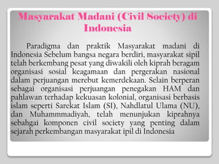 Masyarakat Madani (Civil Society) di
Indonesia
Paradigma dan praktik Masyarakat madani di
Indonesia Sebelum bangsa negara berdiri, masyarakat sipil
telah berkembang pesat yang diwakili oleh kiprah beragam
organisasi sosial keagamaan dan pergerakan nasional
dalam perjuangan merebut kemerdekaan. Selain berperan
sebagai organisasi perjuangan penegakan HAM dan
pahlawan terhadap kekuasan kolonial, organisasi berbasis
islam seperti Sarekat Islam (SI), Nahdlatul Ulama (NU),
dan Muhammmadiyah, telah menunjukan kiprahnya
sebahgai komponen civil society yang penting dalam
sejarah perkembangan masyarakat ipil di Indonesia
 