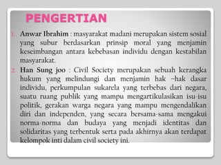 PENGERTIAN
1. Anwar Ibrahim : masyarakat madani merupakan sistem sosial
yang subur berdasarkan prinsip moral yang menjamin
keseimbangan antara kebebasan individu dengan kestabilan
masyarakat.
2. Han Sung joo : Civil Society merupakan sebuah kerangka
hukum yang melindungi dan menjamin hak –hak dasar
individu, perkumpulan sukarela yang terbebas dari negara,
suatu ruang publik yang mampu mengartikulasikan isu-isu
politik, gerakan warga negara yang mampu mengendalikan
diri dan independen, yang secara bersama-sama mengakui
norma-norma dan budaya yang menjadi identitas dan
solidaritas yang terbentuk serta pada akhirnya akan terdapat
kelompok inti dalam civil society ini.
 