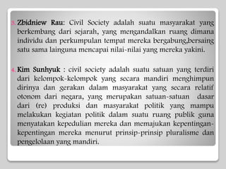 3. Zbidniew Rau: Civil Society adalah suatu masyarakat yang
berkembang dari sejarah, yang mengandalkan ruang dimana
individu dan perkumpulan tempat mereka bergabung,bersaing
satu sama lainguna mencapai nilai-nilai yang mereka yakini.
4. Kim Sunhyuk : civil society adalah suatu satuan yang terdiri
dari kelompok-kelompok yang secara mandiri menghimpun
dirinya dan gerakan dalam masyarakat yang secara relatif
otonom dari negara, yang merupakan satuan-satuan dasar
dari (re) produksi dan masyarakat politik yang mampu
melakukan kegiatan politik dalam suatu ruang publik guna
menyatakan kepedulian mereka dan memajukan kepentingan-
kepentingan mereka menurut prinsip-prinsip pluralisme dan
pengelolaan yang mandiri.
 