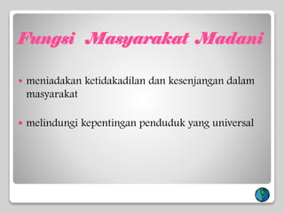 Fungsi Masyarakat Madani
 meniadakan ketidakadilan dan kesenjangan dalam
masyarakat
 melindungi kepentingan penduduk yang universal
 