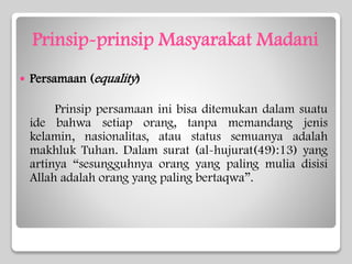Prinsip-prinsip Masyarakat Madani
 Persamaan (equality)
Prinsip persamaan ini bisa ditemukan dalam suatu
ide bahwa setiap orang, tanpa memandang jenis
kelamin, nasionalitas, atau status semuanya adalah
makhluk Tuhan. Dalam surat (al-hujurat(49):13) yang
artinya “sesungguhnya orang yang paling mulia disisi
Allah adalah orang yang paling bertaqwa”.
 