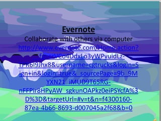 Evernote
Collaborate with others via computer
http://www.evernote.com/Home.action?
__fp=srVCo4DdxLo3yWPvuidLz-
TPR6I9Jhx8&username=cgtrucks&login=S
ign+in&login=true&_sourcePage=9b_9M
YXN21_iMUD9T65RG-
nFFPir8HPyAW_sgkunOAPkz0eiPSYcfA%3
D%3D&targetUrl=#v=t&n=f4300160-
87ea-4b66-8693-d007045a2f68&b=0