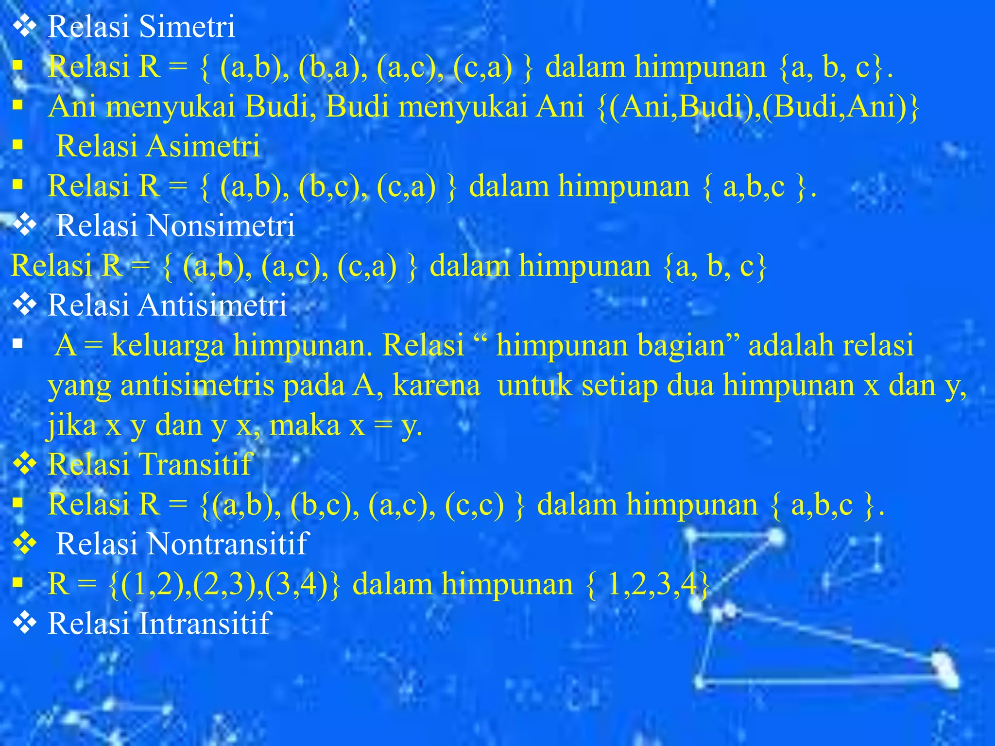  Relasi Simetri
 Relasi R = { (a,b), (b,a), (a,c), (c,a) } dalam himpunan {a, b, c}.
 Ani menyukai Budi, Budi menyukai Ani {(Ani,Budi),(Budi,Ani)}
 Relasi Asimetri
 Relasi R = { (a,b), (b,c), (c,a) } dalam himpunan { a,b,c }.
 Relasi Nonsimetri
Relasi R = { (a,b), (a,c), (c,a) } dalam himpunan {a, b, c}
 Relasi Antisimetri
 A = keluarga himpunan. Relasi “ himpunan bagian” adalah relasi
yang antisimetris pada A, karena untuk setiap dua himpunan x dan y,
jika x y dan y x, maka x = y.
 Relasi Transitif
 Relasi R = {(a,b), (b,c), (a,c), (c,c) } dalam himpunan { a,b,c }.
 Relasi Nontransitif
 R = {(1,2),(2,3),(3,4)} dalam himpunan { 1,2,3,4}
 Relasi Intransitif
 