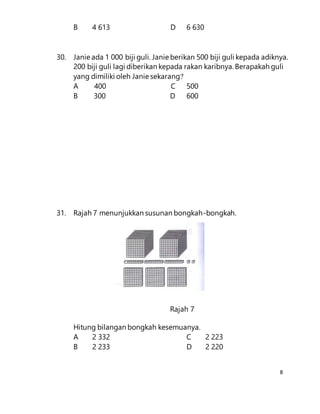 8
B 4 613 D 6 630
30. Janie ada 1 000 biji guli. Janie berikan 500 biji guli kepada adiknya.
200 biji guli lagi diberikan kepada rakan karibnya. Berapakah guli
yang dimiliki oleh Janie sekarang?
A 400 C 500
B 300 D 600
31. Rajah 7 menunjukkan susunan bongkah-bongkah.
Rajah 7
Hitung bilangan bongkah kesemuanya.
A 2 332 C 2 223
B 2 233 D 2 220
 