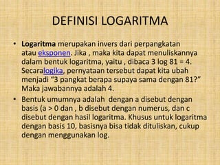 DEFINISI LOGARITMA
• Logaritma merupakan invers dari perpangkatan
atau eksponen. Jika , maka kita dapat menuliskannya
dalam bentuk logaritma, yaitu , dibaca 3 log 81 = 4.
Secaralogika, pernyataan tersebut dapat kita ubah
menjadi “3 pangkat berapa supaya sama dengan 81?”
Maka jawabannya adalah 4.
• Bentuk umumnya adalah dengan a disebut dengan
basis (a > 0 dan , b disebut dengan numerus, dan c
disebut dengan hasil logaritma. Khusus untuk logaritma
dengan basis 10, basisnya bisa tidak dituliskan, cukup
dengan menggunakan log.
 