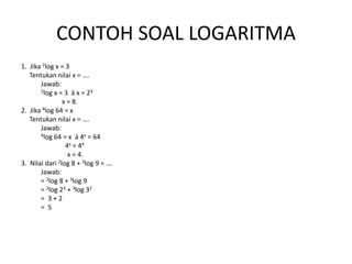 CONTOH SOAL LOGARITMA
1. Jika 2log x = 3
Tentukan nilai x = ….
Jawab:
2log x = 3 à x = 23
x = 8.
2. Jika 4log 64 = x
Tentukan nilai x = ….
Jawab:
4log 64 = x à 4x = 64
4x = 44
x = 4.
3. Nilai dari 2log 8 + 3log 9 = ….
Jawab:
= 2log 8 + 3log 9
= 2log 23 + 3log 32
= 3 + 2
= 5
 