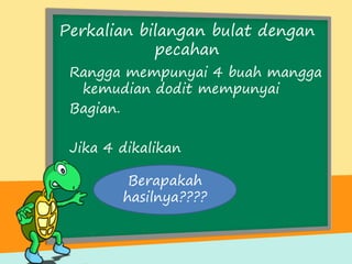 Perkalian bilangan bulat dengan
pecahan
Rangga mempunyai 4 buah mangga
kemudian dodit mempunyai
Bagian.
Jika 4 dikalikan
Berapakah
hasilnya????
 