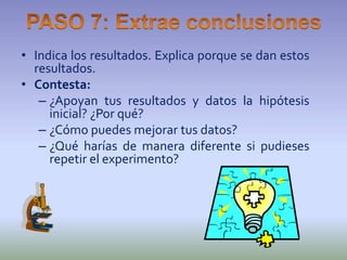 • Indica los resultados. Explica porque se dan estos
  resultados.
• Contesta:
   – ¿Apoyan tus resultados y datos la hipótesis
     inicial? ¿Por qué?
   – ¿Cómo puedes mejorar tus datos?
   – ¿Qué harías de manera diferente si pudieses
     repetir el experimento?
 
