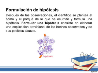Formulación de hipótesis
Después de las observaciones, el científico se plantea el
cómo y el porqué de lo que ha ocurrido y formula una
hipótesis. Formular una hipótesis consiste en elaborar
una explicación provisional de los hechos observados y de
sus posibles causas.
 