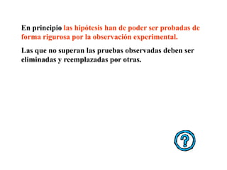 En principio las hipótesis han de poder ser probadas de
forma rigurosa por la observación experimental.
Las que no superan las pruebas observadas deben ser
eliminadas y reemplazadas por otras.
 