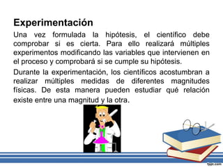 Experimentación
Una vez formulada la hipótesis, el científico debe
comprobar si es cierta. Para ello realizará múltiples
experimentos modificando las variables que intervienen en
el proceso y comprobará si se cumple su hipótesis.
Durante la experimentación, los científicos acostumbran a
realizar múltiples medidas de diferentes magnitudes
físicas. De esta manera pueden estudiar qué relación
existe entre una magnitud y la otra.
 