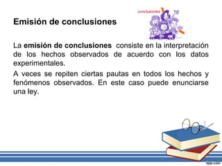 Emisión de conclusiones
La emisión de conclusiones consiste en la interpretación
de los hechos observados de acuerdo con los datos
experimentales.
A veces se repiten ciertas pautas en todos los hechos y
fenómenos observados. En este caso puede enunciarse
una ley.
 