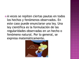  A veces se repiten ciertas pautas en todos
los hechos y fenómenos observados. En
este caso puede enunciarse una ley. Una
ley científica es la formulación de las
regularidades observadas en un hecho o
fenómeno natural. Por lo general, se
expresa matemáticamente.
 