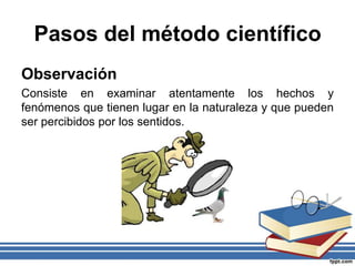 Pasos del método científico
Observación
Consiste en examinar atentamente los hechos y
fenómenos que tienen lugar en la naturaleza y que pueden
ser percibidos por los sentidos.
 