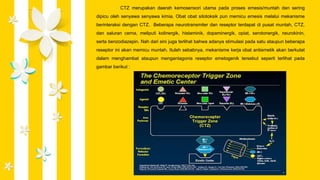 CTZ merupakan daerah kemosensori utama pada proses emesis/muntah dan sering
dipicu oleh senyawa senyawa kimia. Obat obat sitotoksik pun memicu emesis melalui mekanisme
berinteraksi dengan CTZ. Beberapa neurotransmiter dan reseptor terdapat di pusat muntah, CTZ,
dan saluran cerna, meliputi kolinergik, histaminik, dopaminergik, opiat, serotonergik, neurokinin,
serta benzodiazepin. Nah dari sini juga terlihat bahwa adanya stimulasi pada satu ataupun beberapa
reseptor ini akan memicu muntah. Itulah sebabnya, mekanisme kerja obat antiemetik akan berkutat
dalam menghambat ataupun mengantagonis reseptor emetogenik tersebut seperti terlihat pada
gambar berikut :
 