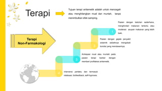 Terapi
Tujuan terapi antiemetik adalah untuk mencegah
atau menghilangkan mual dan muntah, tanpa
menimbulkan efek samping.
1
Pasien dengan keluhan sederhana,
menghindari makanan tertentu atau
moderasi asupan makanan yang lebih
baik.
Terapi
Non-Farmakologi
Pasien dengan gejala penyakit
sistemik sebaiknya mengobati
kondisi yang mendasarinya.
Antisipasi mual atau muntah pada
pasien terapi kanker dengan
memberi profilaksis antiemetik.
Intervensi perilaku dan termasuk
relaksasi, biofeedback, self-hypnosis.
2
3
4
 