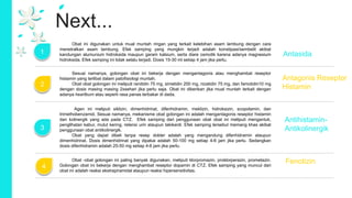 Next...
2
3
4
1
Obat -obat golongan ini paling banyak digunakan, meliputi klorpromazin, proklorperazin, prometazin.
Golongan obat ini bekerja dengan menghambat reseptor dopamin di CTZ. Efek samping yang muncul dari
obat ini adalah reaksi ekstrapiramidal ataupun reaksi hipersensitivitas.
Agen ini meliputi siklizin, dimenhidrinat, difenhidramin, meklizin, hidroksizin, scopolamin, dan
trimethobenzamid. Sesuai namanya, mekanisme obat golongan ini adalah mengantagonis reseptor histamin
dan kolinergik yang ada pada CTZ. Efek samping dari penggunaan obat obat ini meliputi mengantuk,
penglihatan kabur, mulut kering, retensi urin ataupun takikardi. Efek samping tersebut memang khas akibat
penggunaan obat antikolinergik.
Obat yang dapat dibeli tanpa resep dokter adalah yang mengandung difenhidramin ataupun
dimenhidrinat. Dosis dimenhidrinat yang dipakai adalah 50-100 mg setiap 4-6 jam jika perlu. Sedangkan
dosis difenhidramin adalah 25-50 mg setiap 4-6 jam jika perlu.
Sesuai namanya, golongan obat ini bekerja dengan mengantagonis atau menghambat reseptor
histamin yang terlibat dalam patofisiologi muntah.
Obat obat golongan ini meliputi ranitidin 75 mg, simetidin 200 mg, nizatidin 75 mg, dan famotidin10 mg
dengan dosis masing masing 2xsehari jika perlu saja. Obat ini diberikan jika mual muntah terkait dengan
adanya heartburn atau seperti rasa panas terbakar di dada.
Obat ini digunakan untuk mual muntah ringan yang terkait kelebihan asam lambung dengan cara
menetralkan asam lambung. Efek samping yang mungkin terjadi adalah konstipasi/sembelit akibat
kandungan alumunium hidroksida maupun garam kalsium, serta diare osmotik karena adanya magnesium
hidroksida. Efek samping ini tidak selalu terjadi. Dosis 15-30 ml setiap 4 jam jika perlu.
Antasida
Antagonis Reseptor
Histamin
Antihistamin-
Antikolinergik
Fenotizin
 