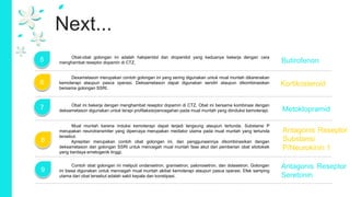 Next...
6
7
8
5
Mual muntah karena induksi kemoterapi dapat terjadi langsung ataupun tertunda. Substansi P
merupakan neurotransmiter yang dipercaya merupakan mediator utama pada mual muntah yang tertunda
tersebut.
Aprepitan merupakan contoh obat golongan ini, dan penggunaannya dikombinasikan dengan
deksametason dan golongan SSRI untuk mencegah mual muntah fase akut dari pemberian obat sitotoksik
yang berdaya emetogenik tinggi.
Obat ini bekerja dengan menghambat reseptor dopamin di CTZ. Obat ini bersama kombinasi dengan
deksametason digunakan untuk terapi profilaksis/pencegahan pada mual muntah yang diinduksi kemoterapi.
Dexametason merupakan contoh golongan ini yang sering digunakan untuk mual muntah dikarenakan
kemoterapi ataupun pasca operasi. Deksametason dapat digunakan sendiri ataupun dikombinasikan
bersama golongan SSRI.
Obat-obat golongan ini adalah haloperidol dan droperidol yang keduanya bekerja dengan cara
menghambat reseptor dopamin di CTZ. Butirofenon
Kortikosteroid
Metoklopramid
Antagonis Reseptor
Substansi
P/Neurokinin 1
9 Antagonis Reseptor
Seretonin
Contoh obat golongan ini meliputi ondansetron, granisetron, palonosetron, dan dolasetron. Golongan
ini biasa digunakan untuk mencegah mual muntah akibat kemoterapi ataupun pasca operasi. Efek samping
utama dari obat tersebut adalah sakit kepala dan konstipasi.
 
