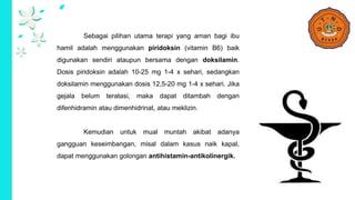 Sebagai pilihan utama terapi yang aman bagi ibu
hamil adalah menggunakan piridoksin (vitamin B6) baik
digunakan sendiri ataupun bersama dengan doksilamin.
Dosis piridoksin adalah 10-25 mg 1-4 x sehari, sedangkan
doksilamin menggunakan dosis 12,5-20 mg 1-4 x sehari. Jika
gejala belum teratasi, maka dapat ditambah dengan
difenhidramin atau dimenhidrinat, atau meklizin.
Kemudian untuk mual muntah akibat adanya
gangguan keseimbangan, misal dalam kasus naik kapal,
dapat menggunakan golongan antihistamin-antikolinergik.
 