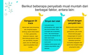 Berikut beberapa penyebab mual muntah dari
berbagai faktor, antara lain:
Gangguan GI
track
Adanya agen yang menyerang
atau mengiritasi lapisan
lambung, seperti infeksi bakteri
H. Pylori, gastroentritis,
keracunan makanan , agen
iritan lambung (alkohol, rokok,
dan obat NSAID). Penyakit
peptic ulcer dan GERD juga
dapat menyebabkan mual
muntah.
Sinyal dari otak
• Luka pada kepala,
pembengkakan otak (gegar otak
atau trauma kepala), infeksi
(meningitis atau encephalitis),
tumor, atau keseimbangan
abnormal dari elektrolit dan air
dalam aliran darah.
• Noxious stimulus: bau-bau atau
suara-suara
• Kelelahan karena panas, terik
matahari yang ekstrem, atau
dehidrasi.
Terkait dengan
penyakit lain
Misalnya pada pasien diabetes
dapat mengalami
gastroparesis, yaitu kondisi
dimana lambung gagal
mengosongkan diri secara
tepat dan kemungkinan
disebabkan generized
neuropathy (kegagalan dari
syaraf untuk mengirim sinyal
yang tepat ke otak).
 